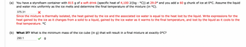 (a) You have a styrofoam container with 815 g of a soft drink (specific heat of 4,100 J/(kg · °C)) at 29.0° and you add a 60 g chunk of ice at 0°C. Assume the liquid
and water mix uniformly as the ice melts and determine the final temperature of the mixture (in °C).
375.31
X
Since the mixture is thermally isolated, the heat gained by the ice and the associated ice water is equal to the heat lost by the liquid. Write expressions for the
heat gained by the ice as it changes from a solid to a liquid, gained by the ice water as it warms to the final temperature, and lost by the liquid as it cools to the
final temperature. °C
(b) What If? What is the minimum mass of the ice cube (in g) that will result in a final mixture at exactly 0°C?
290.1
g