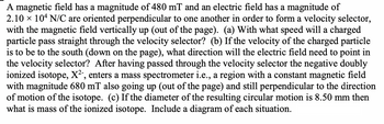 A magnetic field has a magnitude of 480 mT and an electric field has a magnitude of
2.10 × 104 N/C are oriented perpendicular to one another in order to form a velocity selector,
with the magnetic field vertically up (out of the page). (a) With what speed will a charged
particle pass straight through the velocity selector? (b) If the velocity of the charged particle
is to be to the south (down on the page), what direction will the electric field need to point in
the velocity selector? After having passed through the velocity selector the negative doubly
ionized isotope, X²-, enters a mass spectrometer i.e., a region with a constant magnetic field
with magnitude 680 mT also going up (out of the page) and still perpendicular to the direction
of motion of the isotope. (c) If the diameter of the resulting circular motion is 8.50 mm then
what is mass of the ionized isotope. Include a diagram of each situation.