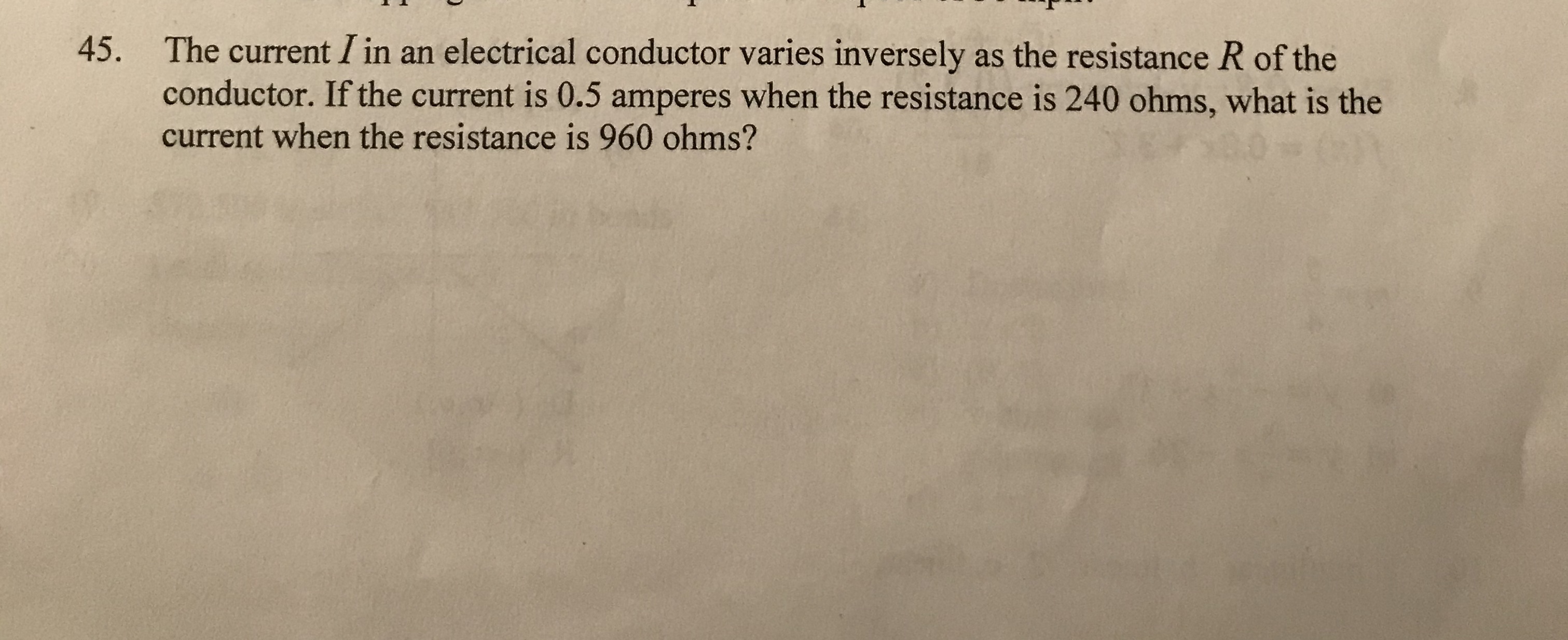 The current I in an electrical conductor varies inversely as the resistance R of the
conductor. If the current is 0.5 amperes when the resistance is 240 ohms, what is the
45.
current when the resistance is 960 ohms?
