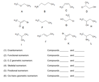 H3C.
CH3
CH3
CH3
H,N
H3C
CH3
OH
A
B
D
H3C
H,C.
H3C.
но.
H3C.
CH3
Br
CH3
ÓH
E
F
H3C.
CH3
CH3
Br
H3C.
H3C
CH3
CH3
CI
NH2
J
K
(1) Enantiomerism:
Compounds
and
(2) Functional isomerism:
Compounds
and
(3) E-Z geometric isomerism:
Compounds
and
(4) Skeletal isomerism:
Compounds
and
(5) Positional isomerism:
Compounds
and
(6) Cis-trans geometric isomerism:
Compounds
and
