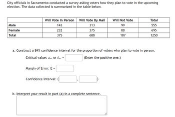 City officials in Sacramento conducted a survey asking voters how they plan to vote in the upcoming
election. The data collected is summarized in the table below.
Male
Female
Total
Will Vote In Person Will Vote By Mail
143
313
232
375
375
688
Margin of Error: E =
a. Construct a 84% confidence interval for the proportion of voters who plan to vote in person.
Critical value: 2* or t*
(Enter the positive one.)
Confidence Interval:
=
Will Not Vote
99
88
187
b. Interpret your result in part (a) in a complete sentence.
Total
555
695
1250