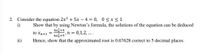 2. Consider the equation 2x3 + 5x – 4 = 0, 0 < x< 1.
i)
Show that by using Newton's formula, the solutions of the equation can be deduced
4x+4
',n =
6x,+5''
0,1,2, ...
to xn+1 =
ii)
Hence, show that the approximated root is 0.67628 correct to 5 decimal places.
