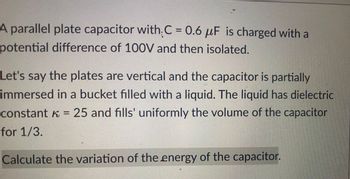 **Capacitor Energy Variation Problem**

A parallel plate capacitor with \( C = 0.6 \, \mu\text{F} \) is charged with a potential difference of 100V and then isolated.

Consider that the plates are vertical and the capacitor is partially immersed in a bucket filled with a liquid. The liquid has a dielectric constant \( \kappa = 25 \) and uniformly fills 1/3 of the volume of the capacitor.

**Task:** Calculate the variation of the energy of the capacitor.

This exercise involves principles of electromagnetism and energy storage in capacitors with dielectrics, aiming to enhance understanding of dielectric effects on capacitors.