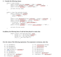 **4. Consider the following classes:**

```java
public class Animal {
    public Animal(String itsName) { name = itsName; }
    public void setName(String itsName) { name = itsName; }
    public String getName() { return name; }
    private String name;
}

public class Dog extends Animal {
    public Dog(String itsName) {
        super(itsName + "Dog");
        sound = "Bark!";
    }
    public void setSound(String itsSound) { sound = itsSound; }
    public String getSound() { return (getName() + sound); }
    public String getName(int choice) {
        if(choice > 0) return super.getName();
        else return "AnyDog";
    }
    public String getName() { return super.getName() + "OK"; }
    private String sound;
}
```

**In addition, the following lines of code have been placed in a main class:**

```java
public static void main(String[] args) {
    Animal a1 = new Animal("Tweety");
    Animal a2 = new Dog("Rover");
    Dog d1 = new Dog("Spot");
    ...
}
```

**Give the values of the following expressions. If an expression is erroneous, state why.**

a) `a1.getName()`
- **Output:** `Tweety`

b) `a2.getName()`
- **Output:** `RoverDogOK`

c) `a2.getName(0)`
- **Error:** Method `getName(int)` is not available in `Animal`

d) `(new Animal()).getName()`
- **Error:** Constructor `Animal` requires a `String` argument

e) `d1.getName()`
- **Output:** `SpotDogOK`

f) `d1.getName(1)`
- **Output:** `SpotDog`

g) `((Animal)d1).getName()`
- **Output:** `SpotDogOK`

h) `((Dog)a1).getName()`
- **Error:** `Animal` cannot be cast to `Dog`

i) `d1 instanceof Animal`
- **Output:** `true`

j) `a1 instanceof Dog`
- **Output:** `false`

k) `a1.getSound()`
- **Error:** Method `getSound()` is not available in `Animal`

l) `a2.get