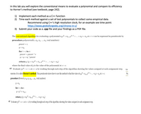 ## Exploring Polynomial Evaluation Methods

In this lab, you will explore the conventional means to evaluate a polynomial and compare its efficiency to Horner’s method (see textbook, page 242).

### Objectives
1. **Implement each method as a C++ function**
2. **Time each method against a set of test polynomials to collect some empirical data.**
   - Recommend using C++’s high resolution clock, for an example see time point:  
   [https://www.geeksforgeeks.org/chrono-in-c/](https://www.geeksforgeeks.org/chrono-in-c/)
3. **Submit your code as a .cpp file and your findings as a PDF file.**

### Polynomial Evaluation

#### Conventional Algorithm
The **conventional algorithm** for evaluating a polynomial \( a_n x^n + a_{n-1} x^{n-1} + \ldots + a_1 x + a_0 \) at \( x = c \) can be expressed in pseudocode:

```plaintext
procedure polynomial(c, a_0, a_1, ..., a_n: real numbers)
    power := 1
    y := a_0
    for i := 1 to n
        power := power * c
        y := y + a_i * power
    return y  {y = a_n c^n + a_{n-1} c^{n-1} + \ldots + a_1 c + a_0}
```

**Note:** The final value of \( y \) is the value of the polynomial at \( x = c \).

**Example (a):** Evaluate \( 3x^2 + x + 1 \) at \( x = 2 \) by working through each step of the algorithm, showing the values assigned at each assignment step.

#### Horner’s Method
This exercise involves Horner’s method. This pseudocode shows how to use this method to find the value of \( a_n x^n + a_{n-1} x^{n-1} + \ldots + a_1 x + a_0 \) at \( x = c \).

```plaintext
procedure Horner(c, a_0, a_1, a_2, ..., a_n: real numbers)
    y := a_n
    for i := 1 to n
        y := y * c + a_{n