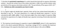 7. Calculate the gravimetric capacitance of a carbon-based electrode with an aqueous electrolyte
solution. Assume the surface area of the carbon electrode is 1200 m?/g, and the relative static
permittivity of the aqueous electrolyte solution is 80. The permittivity of free space is 8.85 x 10 12
F/m. Indicate any other assumptions you have to make.
|
8. In a typical single-cell double-layer capacitor there will be two carbon-based electrodes as
described in part 2a. The total capacitance of a single-cell double-layer capacitor, C can be
calculated by 1/C = (1/C, +1/C2). If each electrode weighs 50 g, (total weight of capacitor,100g)
calculate the capacitance of a single-cell double-layer capacitor consisting of electrodes described
in part 2a.
9. The maximum stored energy of a capacitor is equal to W=0.5C(U²), where C is the capacitance
and U is the electric potential difference. Assuming a voltage of 1.0 V, calculate the maximum
stored energy in the capacitor described in parts 2a and 2b above in the units of W-hrs.
