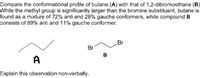 Compare the conformational profile of butane (A) with that of 1,2-dibromoethane (B)
While the methyl group is significantly larger than the bromine substituent, butane is
found as a mixture of 72% anti and 28% gauche conformers, while compound B
consists of 89% anti and 11% gauche conformer.
Br
Br
B
A
Explain this observation non-verbally.
