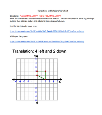 Directions: PLEASE MAKE A COPY! GO to FILE, MAKE A COPY.
Move the shape based on the directed translation or rotation. You can complete this either by printing it
out and then taking a picture and attaching it or using dochub.com.
Use the link below for more help:
https://drive.google.com/file/d/1u40602RVZnTxVXA08FF4LMKUmG-2pli0/view?usp=sharing
Writing on the graphs:
Translations and Rotations Worksheet
https://drive.google.com/file/d/1AIbxB9kQGSER8Di2ZWTBTePGBcgh5exT/view?usp=sharing
Translation: 4 left and 2 down
YA
-5 -4 -3 -2
T
-2
-3
1 2 3 4 X