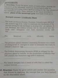 INTEGRATE
I. Direction: Study the given series of events below. Arrange the
sequence of the following events in chronological order by
numbering each event from 1 to 5 according to the four phases of
the menstrual cycle. Then, indicate on the space provided in
which phase of the menstrual cycle does each event occur.
Example answer: 3 Follicular Phase
The body produces Human Chorionic Gonadotropin (HCG) if
the mature egg is in order to maintain the thickness of the
uterine lining for the fertilized to develop into an embryo. If
not fertlized, the corpus luteum will be dissolved into the
body and
fell.
disappear and both hormone
levels will
The
Mentrual
cycle
officially
starts.
The pituitary gland releases Luteinizing Hormone as a result
of rising levels of estrogen in order to stimulate the ovary to
release a mature egg.
The Follicle Stimulating Hormone (FSH) is released by the
pituitary gland to initiate in the production of follicles that
will contain the immature egg until it matures.
The follicle morphs into a mass of cells that is called the
corpus luteum
II. Direction: Study the given article and answer the question
that follows by applying the concept that you have learned
on the discussion above.
