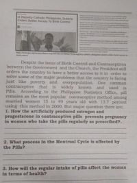 WEHATONAL
In Majority Catholic Philippines, Duterte
Orders Better Access To Birth Control
Pllppise Podet Bg uerle ls er d
a o ption aly for pens w y and, be
de the nday hd e ed for de e
Dute tise ed, gd oode sad n d en Wdda, l
devg ialong be r e ity Calic P
t the pde, w aly ag tl e eduin poy eg de
coy's e Court sod Cath leadep
ca io
Four y aer dedef d gti d gs
Congresthe ip s l
etd Mo
adt ts
lenitetioof th les d l d
Birth ol has ng ben elele in the Phio for eend wl
w , at it le pried out of of the cody p Ab with
epress s
Mee thas hal of sil prepse the Ples ende he
techee , nd mthe o p of a dd po d
n the sbe of medern o the mehole
https://www.npr.org/sections/thetwo-way/2017/01/12/509462732/in-majority-catholic-philippines-duterte-orders-better-access-to
birth-control
Despite the issue of Birth Control and Contraceptives
between the Government and the Church, the President still
orders the country to have a better access to it in order to
solve some of the major problems that the country is facing
just like poverty and
contraceptive that
Pills.
overpopulation. One
is widely known
common
and
used
is
According to the Philippine Statistics Office, pill
remains as the most popular contraceptive method among
15 to 49 years old with 13.7 percent
using this method in 2000. But major question there are:
married women
1. How the artificially produced estrogen and
progesterone in contraceptive pills prevents pregnancy
in women who take the pills regularly as prescribed?.
2. What process in the Mentrual Cycle is affected by
the Pills?
3. How will the regular intake of pills affect the woman
in terms of health?
