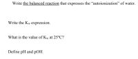 Write the balanced reaction that expresses the "autoionization" of water.
Write the Kw expression.
What is the value of Kw at 25°C?
Define pH and pOH.
