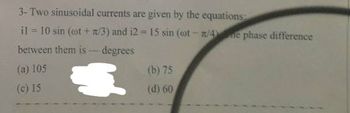 3- Two sinusoidal currents are given by the equations:
il = 10 sin (ot + 1/3) and 12 = 15 sin (oot-n/4) ne phase difference
between them is - degrees
(a) 105
€
(b) 75
(d) 60
(c) 15