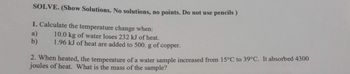 SOLVE. (Show Solutions. No solutions, no points. Do not use pencils)
1. Calculate the temperature change when:
10.0 kg of water loses 232 kJ of heat.
1.96 kJ of heat are added to 500. g of copper.
a)
b)
2. When heated, the temperature of a water sample increased from 15°C to 39°C. It absorbed 4300
joules of heat. What is the mass of the sample?