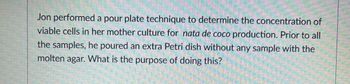 Jon performed a pour plate technique to determine the concentration of
viable cells in her mother culture for nata de coco production. Prior to all
the samples, he poured an extra Petri dish without any sample with the
molten agar. What is the purpose of doing this?