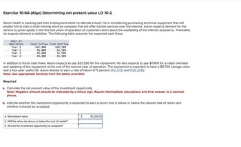 Exercise 10-6A (Algo) Determining net present value LO 10-2
Aaron Heath is seeking part-time employment while he attends school. He is considering purchasing technical equipment that will
enable him to start a small training services company that will offer tutorial services over the Internet. Aaron expects demand for the
service to grow rapidly in the first two years of operation as customers learn about the availability of the Internet assistance. Thereafter,
he expects demand to stabilize. The following table presents the expected cash flows:
Year of
Operation
Year 1
Year 2
Year 3
Year 4
Cash Inflow Cash Outflow
$42,000
$20,500
46,000
24,500
49,000
49,000
26,500
26,500
In addition to these cash flows, Aaron expects to pay $33,500 for the equipment. He also expects to pay $7,400 for a major overhaul
and updating of the equipment at the end of the second year of operation. The equipment is expected to have a $5,700 salvage value
and a four-year useful life. Aaron desires to earn a rate of return of 5 percent. (PV of $1 and PVA of $1)
Note: Use appropriate factor(s) from the tables provided.
Required
a. Calculate the net present value of the investment opportunity.
Note: Negative amount should be indicated by a minus sign. Round intermediate calculations and final answer to 2 decimal
places.
b. Indicate whether the investment opportunity is expected to earn a return that is above or below the desired rate of return and
whether it should be accepted.
a. Net present value
b. Will the return be above or below the cost of capital?
b. Should the investment opportunity be accepted?
$
35,200.00