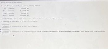 Periodic Inventory by Three Methods
The units of an item available for sale during the year were as follows:
4 units @ $45
Jan. 1 Inventory
Purchase
11 units @ $46
Feb. 17
July 21 Purchase
6 units @ $47
Nov. 23 Purchase
12 units 147
There are 4 units of the item in the physical inventory at December 31. The periodic inventory system is used.
a. Determine the inventory cost by the first in, first-out method.
b. Determine the inventory cost by the last-in, first-out method.
c. Determine the inventory cost by the weighted average cost method. Round average unit cost to the nearest cent and final answers to the nearest whole dollar, if required.