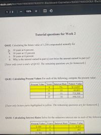 rdcdn.com/5b274eb116928/5076300?X-Blackboard-Expiration=D1645077600000&X-Black
1 / 2
100%
+
Tutorial questions for Week 2
Q4.02. Calculating the future value of 1,250 compounded annually for
fa. 10 years at 6 percent.
b. 10 years at 12 percent.
20 years at 6 percent.
d. Why is the interest earned in part (c) not twice the amount earned in part (a)?
с.
[Tutor only cover a and c of Q4.02. The remaining questions are for homework.]
Q4.03. Calculating Present Values For each of the following, compute the present value:
Present Value | Years Interest Rate Future Value
$13,827
7%
11
15
43,852
19
11
725,380
29
18
590,710
[Tutor only lecture parts highlighted in yellow. The remaining questions are for homework.]
Q4.04. Calculating Interest Rates Solve for the unknown interest rate in each of the followim
Present Value Years Interest Rate Future Value
$ 189
4
$ 287
410
8.
887
51,700
14
152,184
