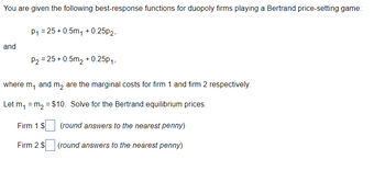 You are given the following best-response functions for duopoly firms playing a Bertrand price-setting game:
and
P₁ =25+0.5m₁ +0.25p2,
P₂ =25 +0.5m₂ +0.25p₁,
where m, and m₂ are the marginal costs for firm 1 and firm 2 respectively.
Let m₁ = m₂ = $10. Solve for the Bertrand equilibrium prices.
(round answers to the nearest penny)
(round answers to the nearest penny)
Firm 1 $
Firm 2 $