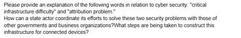 Please provide an explanation of the following words in relation to cyber security: "critical
infrastructure difficulty" and "attribution problem."
How can a state actor coordinate its efforts to solve these two security problems with those of
other governments and business organizations? What steps are being taken to construct this
infrastructure for connected devices?