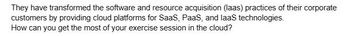 They have transformed the software and resource acquisition (laas) practices of their corporate
customers by providing cloud platforms for SaaS, PaaS, and laaS technologies.
How can you get the most of your exercise session in the cloud?