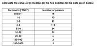 Calculate the values of (i) median, (ii) the two quartiles for the data given below:
Income in ('000 )
Number of persons
Under 1
15
1-2
90
2-3
81
3-5
115
5-10
64
10-25
25
25-50
6.
50-100
100-1000
