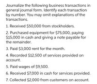 Journalize the following business transactions in
general journal form. Identify each transaction
by number. You may omit explanations of the
transactions.
1. Received $50,000 from stockholders.
2. Purchased equipment for $75,000, paying
$15,000 in cash and giving a note payable for
the remainder.
3. Paid $3,000 rent for the month.
4. Recorded $12,500 of services provided on
account.
5. Paid wages of $9,500.
6. Received $7,000 in cash for services provided.
7. Collected $2,000 from customers on account.
