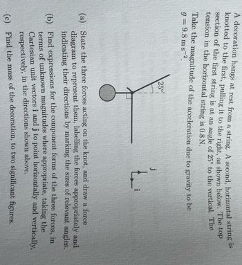 A decoration hangs at rest from a string. A second, horizontal string is
knotted to the first, pulling it to the right, as shown below. The top
section of the first string is at an angle of 25° to the vertical. The
tension in the horizontal string is 0.8 N.
Take the magnitude of the acceleration due to gravity to be
9 = 9.8 ms 2.
250!
j
(a) State the three forces acting on the knot, and draw a force
diagram to represent them, labelling the forces appropriately and
indicating their directions by marking the sizes of relevant angles.
(b) Find expressions for the component forms of the three forces, in
terms of unknown magnitudes where appropriate, taking the
Cartesian unit vectors i and j to point horizontally and vertically,
respectively, in the directions shown above.
(c) Find the mass of the decoration, to two significant figures.