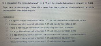 In a population, the mean is known to be 1.27 and the standard deviation is known to be 0.351.
Suppose a random sample of size 169 is taken from this population. What can be said about the
distribution of the sample mean?
Select one:
It is approximately normal with mean 1.27, but the standard deviation is not known.
It is approximately normal, with mean 1.27 and standard deviation 0.351.
There is not enough information to say anything about this distribution.
It is approximately normal, with mean 1.27 and standard deviation 0.002
It is approximately normal, but with unknown mean and unknown standard deviation.
It is approximately normal, with mean 1.27 and standard deviation 0.097.
It is approximately normal, with mean 1.27 and standard deviation 0.027.
00