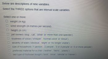 Below are descriptions of nine variables.
Select the THREE options that are interval scale variables.
Select one or more:
weight (in kg)
wind strength (in metres per second)
height (in cm)
pet owned (dog', 'cat', 'other' or 'more than one species')
loudness of voice ('whisper', 'normal voice' or 'shout')
severity of stain (obvious', 'slight' or 'no longer visible')
size of household (1 person', '2 people', '3 or 4 people' or '5 or more people')
preferred material for a chair (leather', 'fabric', 'plastic')
last type of footwear bought ("boot', 'shoe', 'sandal' or 'trainer')
00000