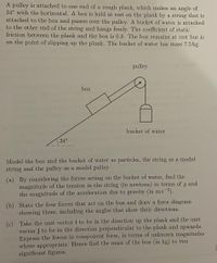 A pulley is attached to one end of a rough plank, which makes an angle of
34° with the horizontal. A box is held at rest on the plank by a string that is
attached to the box and passes over the pulley. A bucket of water is attached
to the other end of the string and hangs freely. The coefficient of static
friction between the plank and the box is 0.8. The box remains at rest but is
on the point of slipping up the plank. The bucket of water has mass 7.5 kg.
pulley
box
bucket of water
34°
Model the box and the bucket of water as particles, the string as a model
string and the pulley as a model pulley.
(a) By considering the forces acting on the bucket of water, find the
magnitude of the tension in the string (in newtons) in terms of g and
the magnitude of the acceleration due to gravity (in ms-2).
(b) State the four forces that act on the box and draw a force diagram
showing them, including the angles that show their directions.
(c) Take the unit vector i to be in the direction up the plank and the unit
vector j to be in the direction perpendicular to the plank and upwards.
Express the forces in component form, in terms of unknown magnitudes
where appropriate. Hence find the mass of the box (in kg) to two
significant figures.
