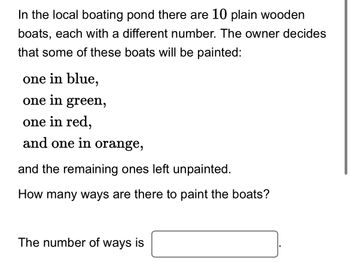 In the local boating pond there are 10 plain wooden
boats, each with a different number. The owner decides
that some of these boats will be painted:
one in blue,
one in green,
one in red,
and one in orange,
and the remaining ones left unpainted.
How many ways are there to paint the boats?
The number of ways is