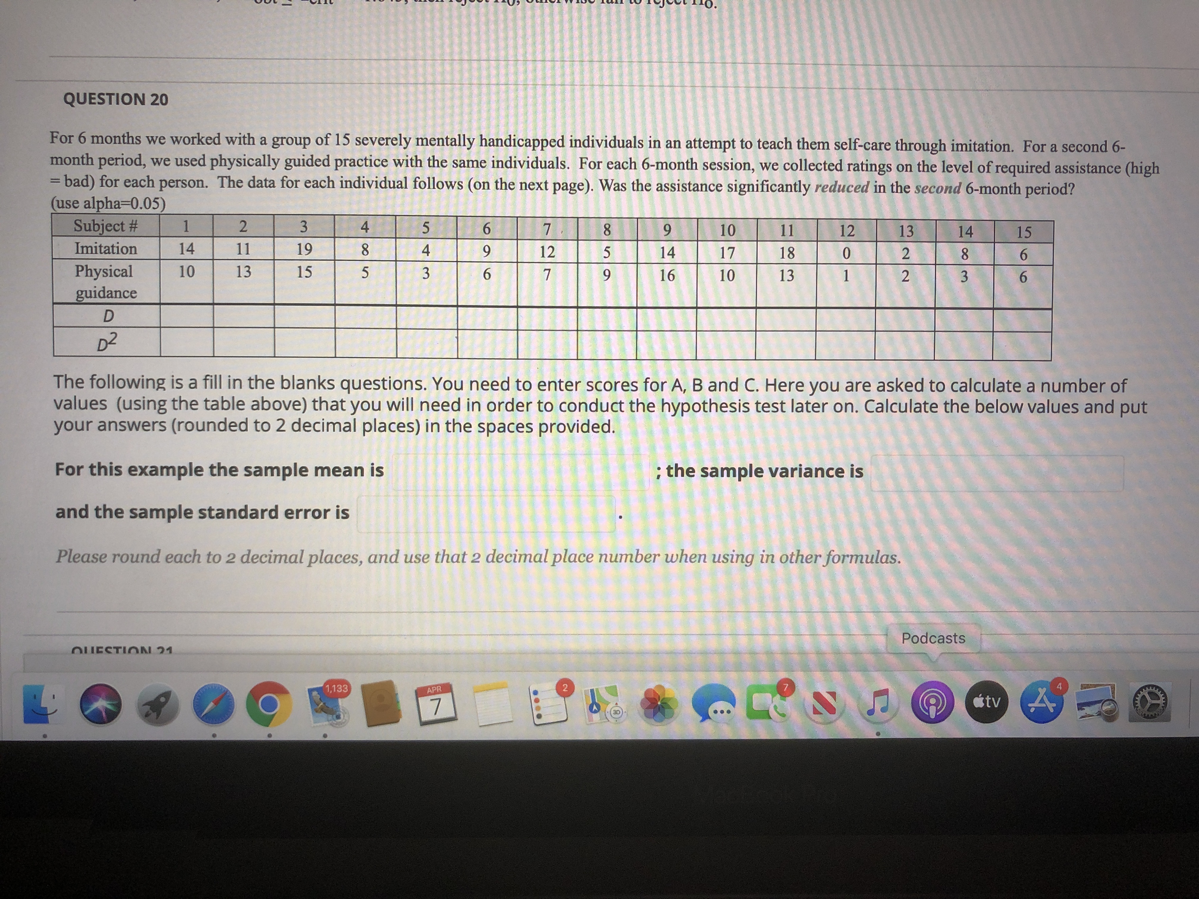 For 6 months we worked with a group of 15 severely mentally handicapped individuals in an attempt to teach them self-care through imitation. For a second 6-
month period, we used physically guided practice with the same individuals. For each 6-month session, we collected ratings on the level of required assistance (high
3Dbad) for each person. The data for each individual follows (on the next page). Was the assistance significantly reduced in the second 6-month period?
(use alpha=D0.05)
%3D
