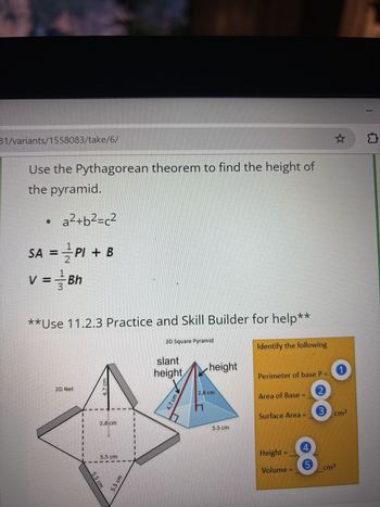 31/variants/1558083/take/6/
Use the Pythagorean theorem to find the height of
the pyramid.
a²+b²=c²
1
SA = PI + B
V =
3
Bh
**Use 11.2.3 Practice and Skill Builder for help**
3D Square Pyramid
slant
height
height
Identify the following
2D Net
5.5 cm
2.8 cm
5.5 cm
5.5 cm
4.7 cm
Perimeter of base P
1
2.8 cm
Area of Base =
2
5.5 cm
Surface Area
3 cm²
Height =
Volume
4
8
5
cm³
☆