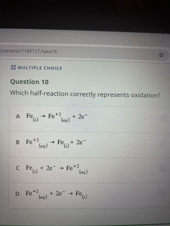 /variants/1189727/take/9/
☆
88 MULTIPLE CHOICE
Question 10
Which half-reaction correctly represents oxidation?
Fe(s) → Fe +2
A Fe(s)
B Fe +2
(aq)
+ 2e¯
(aq) → Fe(s) + 2e-
+ 2e → Fe+2
(ag)
D Fe +2
(aq)
+ 2e¯ → Fe(s)