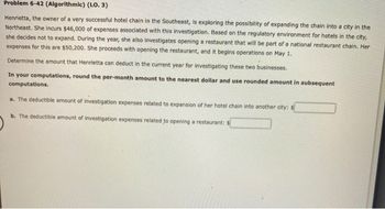 Problem 6-42 (Algorithmic) (LO. 3)
Henrietta, the owner of a very successful hotel chain in the Southeast, is exploring the possibility of expanding the chain into a city in the
Northeast. She incurs $46,000 of expenses associated with this investigation. Based on the regulatory environment for hotels in the city,
she decides not to expand. During the year, she also investigates opening a restaurant that will be part of a national restaurant chain. Her
expenses for this are $50,200. She proceeds with opening the restaurant, and it begins operations on May 1.
Determine the amount that Henrietta can deduct in the current year for investigating these two businesses.
In your computations, round the per-month amount to the nearest dollar and use rounded amount in subsequent
computations.
a. The deductible amount of investigation expenses related to expansion of her hotel chain into another city: $
b. The deductible amount of investigation expenses related to opening a restaurant: $