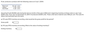 R Ltd. produces a product with the following costs as of July 1, 20XX:
Material
Labour
Overhead
$5 per unit
7 per unit
5 per unit
Assuming R sold 26,000 units during the last six months of the year at $22 each, beginning inventory at these costs on July 1 was
8,000 units. From July 1 to December 31, 20XY, R produced 20,000 units. These units had a material cost of $6 per unit. The costs for
labour and overhead were the same.
a. If R uses FIFO inventory accounting, what would be the gross profit for the period?
Gross profit
b. If R uses FIFO inventory accounting, What is the value of ending inventory?
Ending inventory