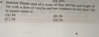 (D) 25%
4. Internal Plaster area of a room of Size 4m*3m and height of
3m with a door of 1mx2m and two windows of size 2mx1.5m
in square meter is
(A) 46
(C) 38
(B) 50
(D) 54
