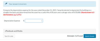 Your answer is incorrect.
Compute the depreciation expense for the year ended December 31, 2021. Tamarisk elected to depreciate the building on a
straight-line basis and determined that the asset has a useful life of 30 years and a salvage value of $720,000. (Round answer to 0
decimal places, e.g. 5,275.)
Depreciation Expense
eTextbook and Media
Save for Later
$
Attempts: 1 of 3 used
Submit Answer
