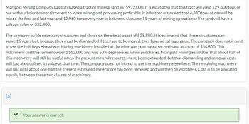 Marigold Mining Company has purchased a tract of mineral land for $972,000. It is estimated that this tract will yield 129,600 tons of
ore with sufficient mineral content to make mining and processing profitable. It is further estimated that 6,480 tons of ore will be
mined the first and last year and 12,960 tons every year in between. (Assume 11 years of mining operations.) The land will have a
salvage value of $32,400.
The company builds necessary structures and sheds on the site at a cost of $38,880. It is estimated that these structures can
serve 15 years but, because they must be dismantled if they are to be moved, they have no salvage value. The company does not intend
to use the buildings elsewhere. Mining machinery installed at the mine was purchased secondhand at a cost of $64,800. This
machinery cost the former owner $162,000 and was 50% depreciated when purchased. Marigold Mining estimates that about half of
this machinery will still be useful when the present mineral resources have been exhausted, but that dismantling and removal costs
will just about offset its value at that time. The company does not intend to use the machinery elsewhere. The remaining machinery
will last until about one-half the present estimated mineral ore has been removed and will then be worthless. Cost is to be allocated
equally between these two classes of machinery.
(a)
Your answer is correct.
