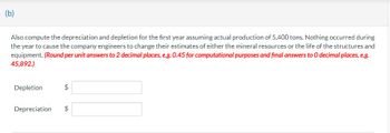 (b)
Also compute the depreciation and depletion for the first year assuming actual production of 5,400 tons. Nothing occurred during
the year to cause the company engineers to change their estimates of either the mineral resources or the life of the structures and
equipment. (Round per unit answers to 2 decimal places, e.g. 0.45 for computational purposes and final answers to O decimal places, e.g.
45,892.)
Depletion
$
Depreciation $