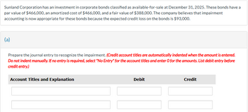 Sunland Corporation has an investment in corporate bonds classified as available-for-sale at December 31, 2025. These bonds have a
par value of $466,000, an amortized cost of $466,000, and a fair value of $388,000. The company believes that impairment
accounting is now appropriate for these bonds because the expected credit loss on the bonds is $93,000.
(a)
Prepare the journal entry to recognize the impairment. (Credit account titles are automatically indented when the amount is entered.
Do not indent manually. If no entry is required, select "No Entry" for the account titles and enter O for the amounts. List debit entry before
credit entry.)
Account Titles and Explanation
Debit
Credit