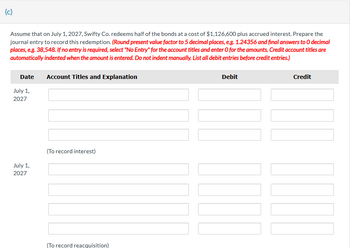 (c)
Assume that on July 1, 2027, Swifty Co. redeems half of the bonds at a cost of $1,126,600 plus accrued interest. Prepare the
journal entry to record this redemption. (Round present value factor to 5 decimal places, e.g. 1.24356 and final answers to O decimal
places, e.g. 38,548. If no entry is required, select "No Entry" for the account titles and enter O for the amounts. Credit account titles are
automatically indented when the amount is entered. Do not indent manually. List all debit entries before credit entries.)
Date
July 1,
2027
July 1,
2027
Account Titles and Explanation
(To record interest)
(To record reacquisition)
Debit
Credit
11
TILL