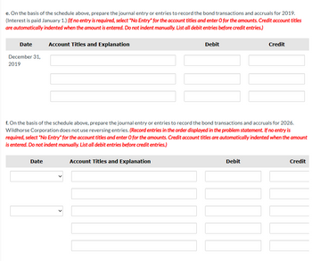 e. On the basis of the schedule above, prepare the journal entry or entries to record the bond transactions and accruals for 2019.
(Interest is paid January 1.) (If no entry is required, select "No Entry" for the account titles and enter O for the amounts. Credit account titles
are automatically indented when the amount is entered. Do not indent manually. List all debit entries before credit entries.)
Date
December 31,
2019
Account Titles and Explanation
Date
Debit
f. On the basis of the schedule above, prepare the journal entry or entries to record the bond transactions and accruals for 2026.
Wildhorse Corporation does not use reversing entries. (Record entries in the order displayed in the problem statement. If no entry is
required, select "No Entry" for the account titles and enter O for the amounts. Credit account titles are automatically indented when the amount
is entered. Do not indent manually. List all debit entries before credit entries.)
Account Titles and Explanation
Credit
Debit
Credit