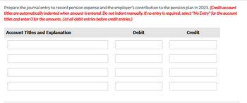 Prepare the journal entry to record pension expense and the employer's contribution to the pension plan in 2025. (Credit account
titles are automatically indented when amount is entered. Do not indent manually. If no entry is required, select "No Entry" for the account
titles and enter o for the amounts. List all debit entries before credit entries.)
Account Titles and Explanation
Debit
Credit