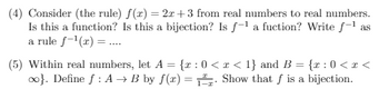 **Problem 4: Analysis of the Function f(x) = 2x + 3**

Consider the function \( f(x) = 2x + 3 \) mapping real numbers to real numbers.
- **Questions:**
  - Is this a function?
  - Is this a bijection?
  - Is \( f^{-1} \) a function?
  - Write \( f^{-1} \) as a rule: \( f^{-1}(x) = \ldots \)

This problem requires understanding properties of functions, specifically linear functions, and determining if an inverse function exists and its explicit form.

**Problem 5: Proving the Bijection of a Function**

Within the real numbers, define the sets:
- \( A = \{ x : 0 < x < 1 \} \) 
- \( B = \{ x : 0 < x < \infty \} \)

Define the function \( f : A \to B \) by the rule:
\[ f(x) = \frac{x}{1 - x} \]

- **Show that \( f \) is a bijection.**

This involves demonstrating both injectivity (one-to-one) and surjectivity (onto). Understanding transformations and mapping between sets with given properties will be important in this proof.