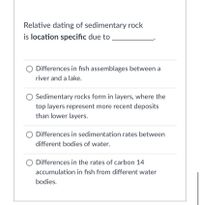 Relative dating of sedimentary rock
is location specific due to
O Differences in fish assemblages between a
river and a lake.
Sedimentary rocks form in layers, where the
top layers represent more recent deposits
than lower layers.
Differences in sedimentation rates between
different bodies of water.
O Differences in the rates of carbon 14
accumulation in fish from different water
bodies.
