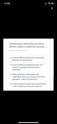 11:40
Commensalistic relationships are hard to
define in relation to prokaryotes because
O It can be difficult to determine the benefits
derived by the prokaryotes
O It can be difficult to determine when one
species is benefiting while the other is
unaffected
O Most prokaryotic relationships with
multicellular species are parasitic due to the
pathogenic nature of prokaryotes
O It can be difficult to prove that the prokaryote
is not causing harm to the host species
