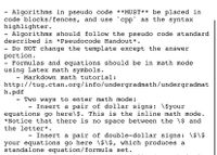 Algorithms in pseudo code **MUST** be placed in
code blocks/fences, and use `cpp` as the syntax
highlighter.
Algorithms should follow the pseudo code standard
described in *Pseudocode Handout*.
- Do NOT change the template except the answer
portion.
- Formulas and equations should be in math mode
using Latex math symbols.
Markdown math tutorial:
http://tug.ctan.org/info/undergradmath/undergradmat
h.pdf
Two ways to enter math mode:
Insert a pair of dollar signs: \$your
equations go here\$. This is the inline math mode.
*Notice that there is no space between the \$ and
the letter*.
Insert a pair of double-dollar signs: \$\$
your equations go here \$\$, which produces a
standalone equation/formula set.
