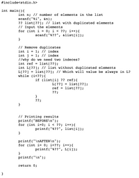 #include<stdio.h>
int main(){
int n; // number of elements in the list
scanf("%i", &n);
?? list[??]; // list with duplicated elements
// Input the elements
for (int i =
0; i < ??; i++){
scanf("%??", &list[i]);
}
// Remove duplicates
1; // index
1; // index
//why do we need two indeces?
list[??];
int i
int j
int ref =
int L[??]; // list without duplicated elements
L[??]
while (i<?? ) {
list[??]; // Which will value be always in L?
%3D
if (list[i] ?? ref){
L[ ??]
ref = list[??];
??;
list[??];
}
??;
}
// Printing results
printf("BEFORE\n");
for (int i=0; i < ??; i++){
printf("%??", list[i]);
}
printf("\NAFTER\n");
for (int i= 0; i<??; i++){
printf("%??", L[i]);
}
printf("\n") ;
return 0;
}
