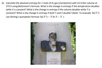 6) Calculate the absolute entropy for 1 mole of Ar gas (monatomic) with 22.4 liter volume at
273 K using Boltzmann's formula. What is the change in entropy if the temperature doubles
while V is constant? What is the change in entropy if the volume doubles while T is
constant? What is the change in entropy if both T and V double? (Note: To evaluate In(N!)
use Stirling's asymptotic formula In(N!) ~ N In N – N )
S-k log W
LVDWIG
BOLTZMANN
18W-1906
DE FHILPAULA
BOLTZMANN
GER CAR
